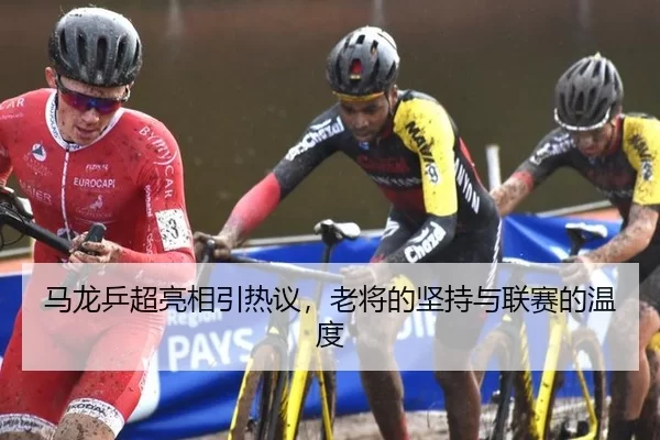 马龙乒超亮相引热议，老将的坚持与联赛的温度